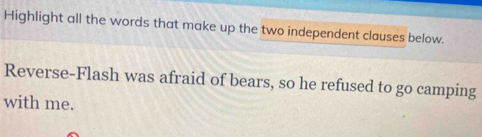 Highlight all the words that make up the two independent clauses below. 
Reverse-Flash was afraid of bears, so he refused to go camping 
with me.