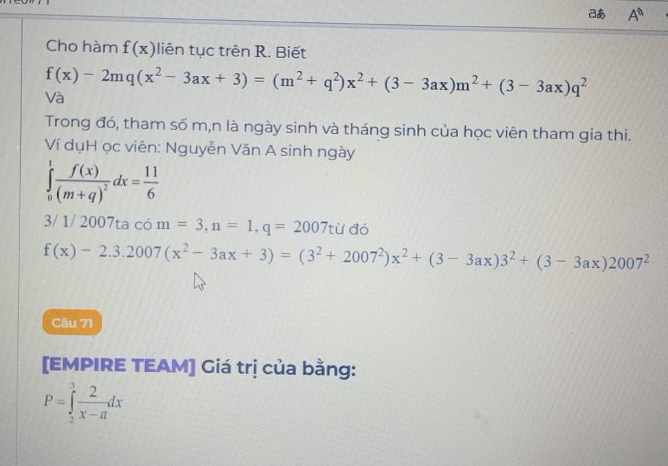 aあ A^n
Cho hàm f(x) liên tục trên R. Biết
f(x)-2mq(x^2-3ax+3)=(m^2+q^2)x^2+(3-3ax)m^2+(3-3ax)q^2
Và 
Trong đó, tham số m,n là ngày sinh và tháng sinh của học viên tham gia thi. 
Ví dụH ọc viên: Nguyễn Văn A sinh ngày
∈tlimits _0^(1frac f(x))(m+q)^2dx= 11/6 
3/ 1/ 2007ta có m=3, n=1, q=2007tu đó
f(x)-2.3.2007(x^2-3ax+3)=(3^2+2007^2)x^2+(3-3ax)3^2+(3-3ax)2007^2
Câu 71 
[EMPIRE TEAM] Giá trị của bằng:
P=∈tlimits _2^(3frac 2)x-adx