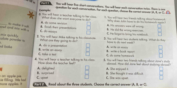 fll in Part 1 You will hear five short conversations. You will hear each conversation twice. There is one
Example:
question for each conversation. For each question, choose the correct answer (A, B, or C). 
), You will hear a teacher talking to her class. 1. You will hear two friends talking about homework.
a What does she want everyone to do? Why does John have to do his homework again?
A. do some revision A. His answers were all wrong.
_to make it soft. B. finish their presentations B. He did the wrong exercises.
owl and mix with a C. do essays
C. He forgot to bring his notebook.
mix quickly. 2. You will hear Mike talking to his classmate. 3. You will hear two students talking. What do they
colate powder to What are they going to do? have to do next week?
d bake A. do a presentation
A. write an essay
B. write an essay B. write a book report
C. take a test C. do some homework
4. You will hear a teacher talking to his class. 5. You will hear two friends talking about Jane's study
How does the teacher feel? abroad. How did Jane feel about studying abroad?
A. delighted A. She enjoyed it.
B. surprised B. She thought it was difficult.
an apple pie. C. She was upset.
ie filling. We had C. upset
more apples. it Par Read about the three students. Choose the correct answer (A, B, or C).