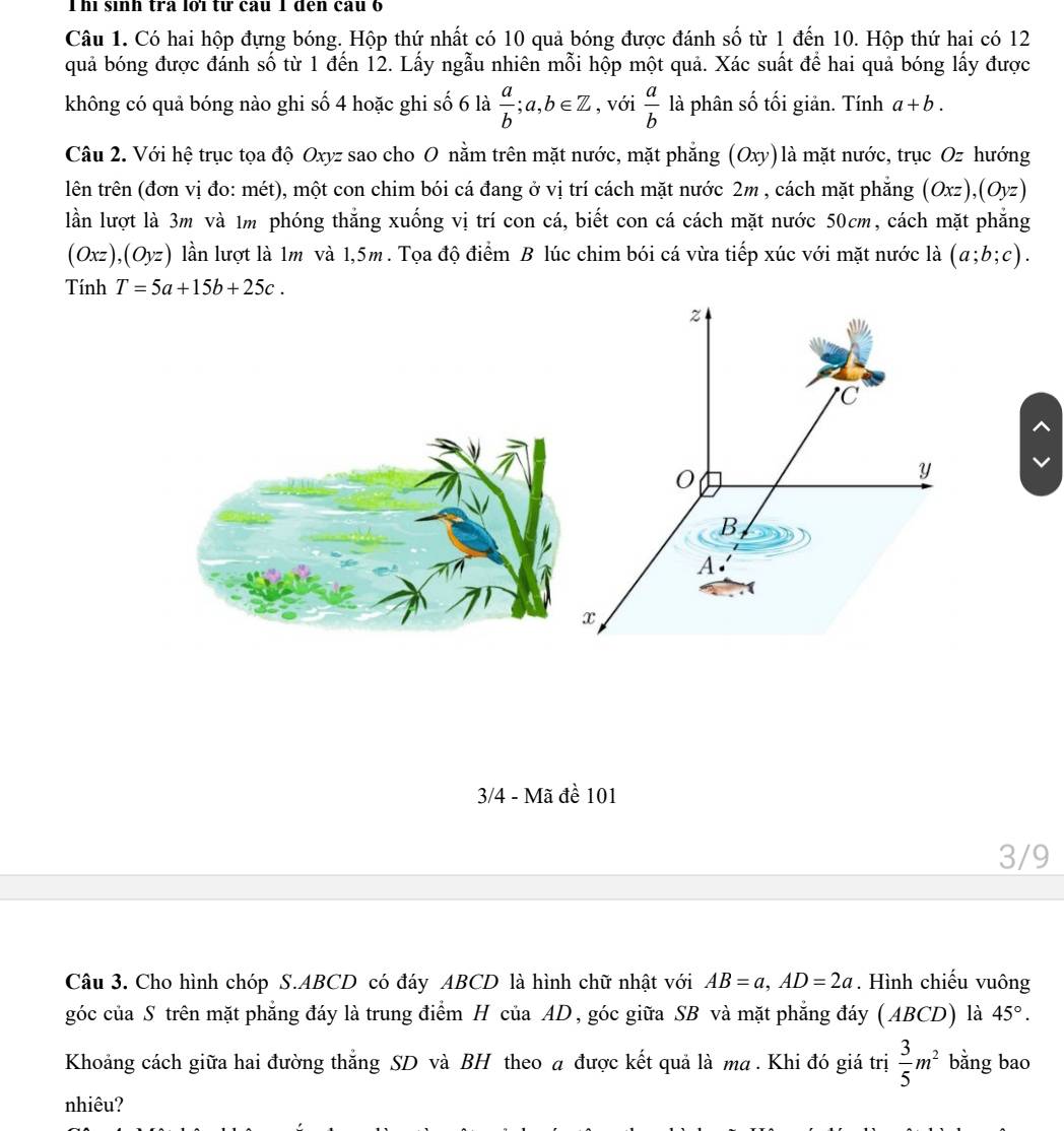 Thì sinh tra lờï từ cau 1 đến cau 6
Câu 1. Có hai hộp đựng bóng. Hộp thứ nhất có 10 quả bóng được đánh số từ 1 đến 10. Hộp thứ hai có 12
quả bóng được đánh số từ 1 đến 12. Lấy ngẫu nhiên mỗi hộp một quả. Xác suất để hai quả bóng lấy được
không có quả bóng nào ghi số 4 hoặc ghi số 6 là  a/b ;a,b∈ Z , với  a/b la phân số tối giản. Tính . a+b.
Câu 2. Với hệ trục tọa độ Oxyz sao cho O nằm trên mặt nước, mặt phẳng (Oxy)là mặt nước, trục Oz hướng
lên trên (đơn vị đo: mét), một con chim bói cá đang ở vị trí cách mặt nước 2m , cách mặt phẳng (Oxz),(Oyz)
lần lượt là 3m và 1m phóng thắng xuống vị trí con cá, biết con cá cách mặt nước 50cm, cách mặt phẳng
(Oxz),(Oyz) lần lượt là 1m và 1,5m. Tọa độ điểm B lúc chim bói cá vừa tiếp xúc với mặt nước là (a;b;c).
Tính T=5a+15b+25c.
3/4 - Mã đề 101
3/9
Câu 3. Cho hình chóp S.ABCD có đáy ABCD là hình chữ nhật với AB=a,AD=2a. Hình chiếu vuông
góc của S trên mặt phẳng đáy là trung điểm H của AD, góc giữa SB và mặt phẳng đáy (ABCD) là 45°.
Khoảng cách giữa hai đường thắng SD và BH theo a được kết quả là ma . Khi đó giá trị  3/5 m^2 bằng bao
nhiêu?