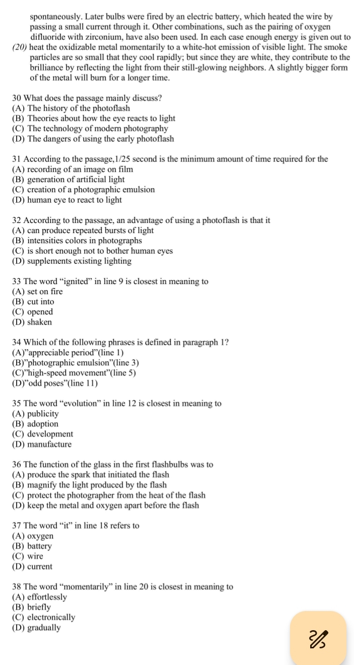 spontaneously. Later bulbs were fired by an electric battery, which heated the wire by
passing a small current through it. Other combinations, such as the pairing of oxygen
difluoride with zirconium, have also been used. In each case enough energy is given out to
(20) heat the oxidizable metal momentarily to a white-hot emission of visible light. The smoke
particles are so small that they cool rapidly; but since they are white, they contribute to the
brilliance by reflecting the light from their still-glowing neighbors. A slightly bigger form
of the metal will burn for a longer time.
30 What does the passage mainly discuss?
(A) The history of the photoflash
(B) Theories about how the eye reacts to light
(C) The technology of modern photography
(D) The dangers of using the early photoflash
31 According to the passage,1/25 second is the minimum amount of time required for the
(A) recording of an image on film
(B) generation of artificial light
(C) creation of a photographic emulsion
(D) human eye to react to light
32 According to the passage, an advantage of using a photoflash is that it
(A) can produce repeated bursts of light
(B) intensities colors in photographs
(C) is short enough not to bother human eyes
(D) supplements existing lighting
33 The word “ignited” in line 9 is closest in meaning to
(A) set on fire
(B) cut into
(C) opened
(D) shaken
34 Which of the following phrases is defined in paragraph 1?
(A)”appreciable period”(line 1)
(B)”photographic emulsion”(line 3)
(C)”high-speed movement”(line 5)
(D)”odd poses”(line 11)
35 The word “evolution” in line 12 is closest in meaning to
(A) publicity
(B) adoption
(C) development
(D) manufacture
36 The function of the glass in the first flashbulbs was to
(A) produce the spark that initiated the flash
(B) magnify the light produced by the flash
(C) protect the photographer from the heat of the flash
(D) keep the metal and oxygen apart before the flash
37 The word “it” in line 18 refers to
(A) oxygen
(B) battery
(C) wire
(D) current
38 The word “momentarily” in line 20 is closest in meaning to
(A) effortlessly
(B) briefly
(C) electronically
(D) gradually