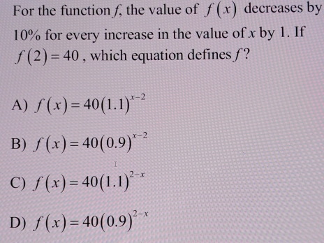 For the function ƒ, the value of f(x) decreases by
10% for every increase in the value of x by 1. If
f(2)=40 , which equation defines ƒ ?
A) f(x)=40(1.1)^x-2
B) f(x)=40(0.9)^x-2
C) f(x)=40(1.1)^2-x
D) f(x)=40(0.9)^2-x