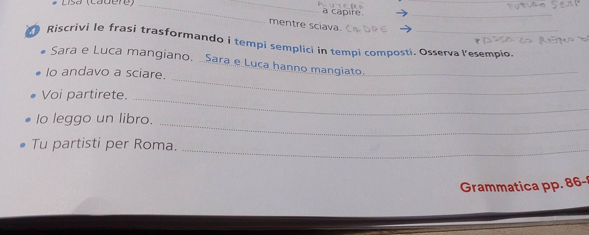 Lisa (cadere)_ 
_ 
a capire. 
_ 
_ 
mentre sciava. 
Riscrivi le frasi trasformando i tempi semplici in tempi composti. Osserva l’esempio. 
Sara e Luca mangiano. .Sara e Luça hanno mangiato._ 
Io andavo a sciare. 
Voi partirete._ 
_ 
_ 
Io leggo un libro. 
_ 
Tu partisti per Roma. 
Grammatica pp. 86 -