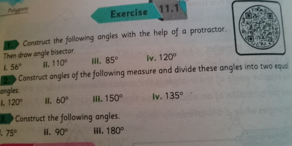 Polygons 
Exercise 11.1 
Construct the following angles with the help of a protractor. 
Then draw angle bisector. 
I. 56° ii. 110° iii. 85° iv. 120°
20 Construct angles of the following measure and divide these angles into two equal 
angles. 
i. 120° ii, 60° iii. 150° iv. 135°
3. Construct the following angles. 
a 75° ii. 90° iii. 180°