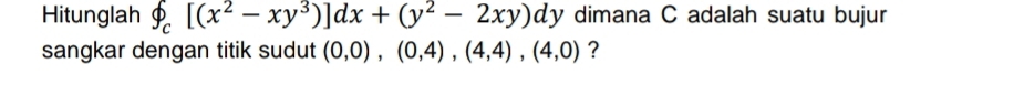 Hitunglah phi _c[(x^2-xy^3)]dx+(y^2-2xy)dy dimana C adalah suatu bujur 
sangkar dengan titik sudut (0,0), (0,4),(4,4), (4,0) ?