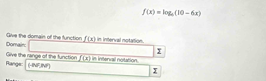 f(x)=log _6(10-6x)
Give the domain of the function f(x) in interval notation. 
Domain: Σ
Give the range of the function f(x) in interval notation. 
Range: (-INF,INF)
Σ