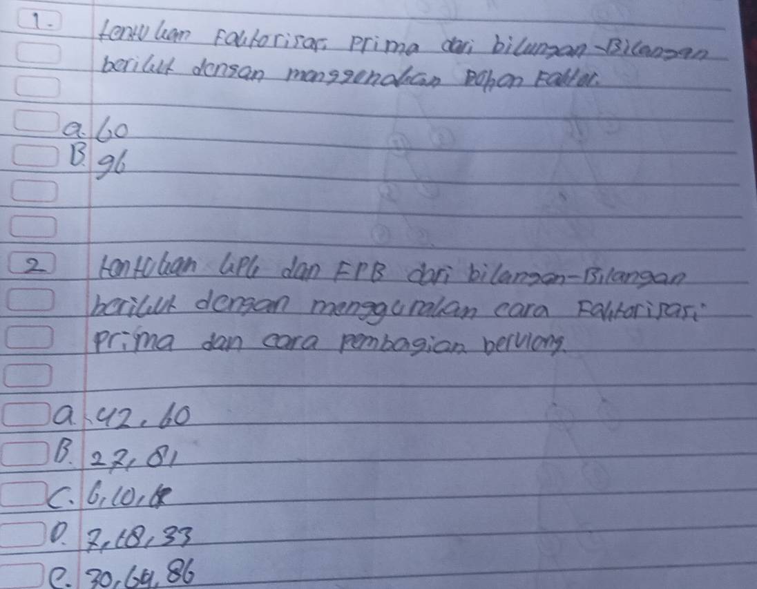 fenruham Fallorisar, prima dai biluman-Bilangan
berillt densan manggondban Pohon Fallor.
a. 6o
B. g6
2 kantoban GiPle dan FPB dari bilangon-Bilangan
berilll dengan mengguralan cara Falitoripas:
prima dan cara pembagian beluiong.
Q. 42, 60
B. 22, 81
C. 6, 10,
0. 2, (B, 33
e. 30, 69. 86