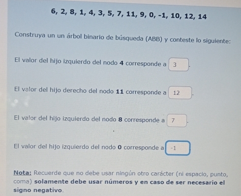 6, 2, 8, 1, 4, 3, 5, 7, 11, 9, 0, −1, 10, 12, 14
Construya un un árbol binario de búsqueda (ABB) y conteste lo siguiente: 
El valor del hijo izquierdo del nodo 4 corresponde a 3
El valor del hijo derecho del nodo 11 corresponde a 12
El valor del hijo izquierdo del nodo 8 corresponde a 7. 
El valor del hijo izquierdo del nodo O corresponde a □ -1
Nota: Recuerde que no debe usar ningún otro carácter (ni espacio, punto, 
coma) solamente debe usar números y en caso de ser necesario el 
signo negativo.