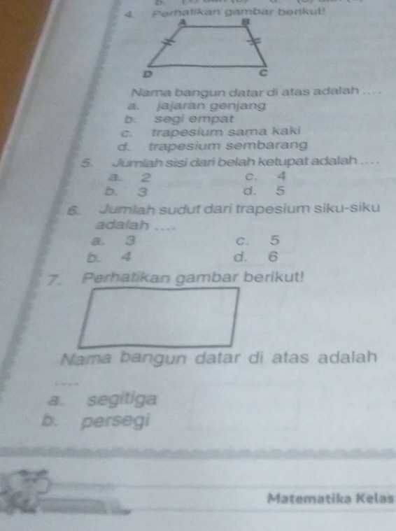 Perhatikan gambar berikut!
Nama bangun datar di atas adalah ... .
a. jajaran genjang
b. segi empat
c. trapesium sama kaki
d. trapesium sembarang
5. Jumlah sisi dari belah ketupat adalah . . .
a. 2 c. 4
b. 3 d. 5
6. Jumlah sudut dari trapesium siku-siku
adalah ....
a. 3 c. 5
b. 4 d. 6
7. Perhatikan gambar berikut!
Nama bangun datar di atas adalah
a. segitiga
b. persegi
Matematika Kelas