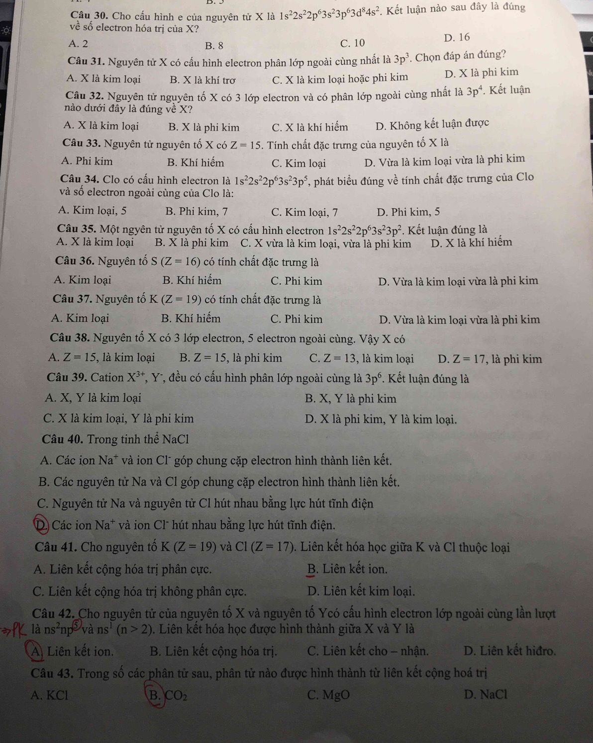 Cho cấu hình e của nguyên tử X là 1s^22s^22p^63s^23p^63d^84s^2 *. Kết luận nào sau đây là đúng
về số electron hóa trị của X?
A. 2 B. 8 D. 16
C. 10
Câu 31. Nguyên tử X có cấu hình electron phân lớp ngoài cùng nhất là 3p^3 * Chọn đáp án đúng?
A. X là kim loại B. X là khí trơ C. X là kim loại hoặc phi kim D. X là phi kim
Câu 32. Nguyên tử nguyên tố X có 3 lớp electron và có phân lớp ngoài cùng nhất là 3p^4. Kết luận
nào dưới đây là đúng về X?
A. X là kim loại B. X là phi kim C. X là khí hiếm D. Không kết luận được
Câu 33. Nguyên tử nguyên tố X có Z=15. Tính chất đặc trưng của nguyên tố X là
A. Phi kim B. Khí hiếm C. Kim loại D. Vừa là kim loại vừa là phi kim
Câu 34. Clo có cấu hình electron là 1s^22s^22p^63s^23p^5 , phát biểu đúng về tính chất đặc trưng của Clo
và số electron ngoài cùng của Clo là:
A. Kim loại, 5 B. Phi kim, 7 C. Kim loại, 7 D. Phi kim, 5
Câu 35. Một ngyên tử nguyên tố X có cấu hình electron 1s^22s^22p^63s^23p^2. Kết luận đúng là
A. X là kim loại B. X là phi kim C. X vừa là kim loại, vừa là phi kim D. X là khí hiểm
Câu 36. Nguyên tố S(Z=16) có tính chất đặc trưng là
A. Kim loại B. Khí hiếm C. Phi kim D. Vừa là kim loại vừa là phi kim
Câu 37. Nguyên tố K(Z=19) có tính chất đặc trưng là
A. Kim loại B. Khí hiếm C. Phi kim D. Vừa là kim loại vừa là phi kim
Câu 38. Nguyên tố X có 3 lớp electron, 5 electron ngoài cùng. Vậy X có
A. Z=15 , là kim loại B. Z=15 , là phi kim C. Z=13 , là kim loại D. Z=17 , là phi kim
Câu 39. Cation X^(3+) *, Y-, đều có cấu hình phân lớp ngoài cùng là 3p^6. Kết luận đúng là
A. X, Y là kim loại B. X, Y là phi kim
C. X là kim loại, Y là phi kim D. X là phi kim, Y là kim loại.
Câu 40. Trong tinh thể NaCl
A. Các ion Na^+ và ion Cl* góp chung cặp electron hình thành liên kết.
B. Các nguyên tử Na và Cl góp chung cặp electron hình thành liên kết.
C. Nguyên tử Na và nguyên tử Cl hút nhau bằng lực hút tĩnh điện
D Các ion Na* và ion Cl hút nhau bằng lực hút tĩnh điện.
Câu 41. Cho nguyên tố K(Z=19) và C1(Z=17). Liên kết hóa học giữa K và Cl thuộc loại
A. Liên kết cộng hóa trị phân cực. B. Liên kết ion.
C. Liên kết cộng hóa trị không phân cực. D. Liên kết kim loại.
Câu 42. Cho nguyên tử của nguyên tố X và nguyên tố Ycó cấu hình electron lớp ngoài cùng lần lượt
là ns^2np^5 V ins^1(n>2). Liên kết hóa học được hình thành giữa X và Y là
A Liên kết ion. B. Liên kết cộng hóa trị.  C. Liên kết cho - nhận. D. Liên kết hiđro.
Câu 43. Trong số các phân tử sau, phân tử nào được hình thành từ liên kết cộng hoá trị
A. KCl B. CO_2 C. MgO D. NaCl