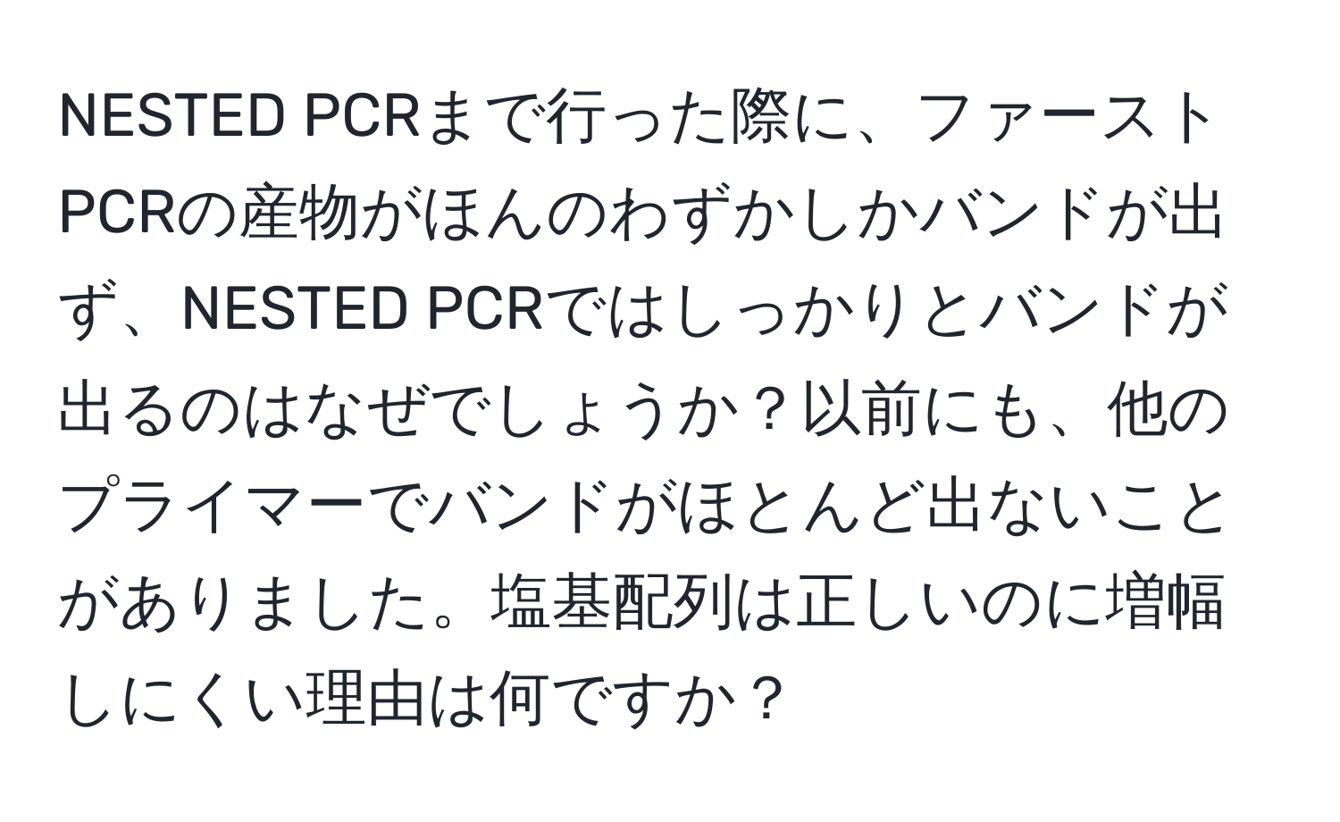 NESTED PCRまで行った際に、ファーストPCRの産物がほんのわずかしかバンドが出ず、NESTED PCRではしっかりとバンドが出るのはなぜでしょうか？以前にも、他のプライマーでバンドがほとんど出ないことがありました。塩基配列は正しいのに増幅しにくい理由は何ですか？