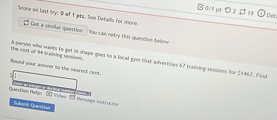 [ 0/1 pt つ 2 % 19 ⓘ Det 
Score on last try: 0 of 1 pts. See Details for more. 
Get a similar question You can retry this question below 
the cost of 94 training sessions. 
A person who wants to get in shape goes to a local gym that advertises 67 training sessions for $1467. Find 
Round your answer to the nearest cent. 
s 
Enter an integer or decimal number [more..] 
Question Help: £ Video ~ Message instructor 
Submit Question