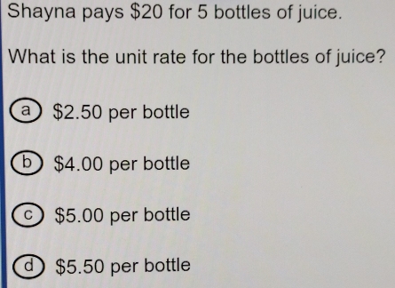 Shayna pays $20 for 5 bottles of juice.
What is the unit rate for the bottles of juice?
$2.50 per bottle
) $4.00 per bottle
0 $5.00 per bottle
) $5.50 per bottle