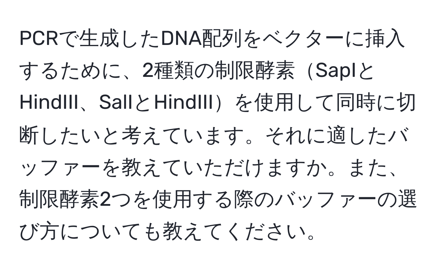 PCRで生成したDNA配列をベクターに挿入するために、2種類の制限酵素SapIとHindIII、SalIとHindIIIを使用して同時に切断したいと考えています。それに適したバッファーを教えていただけますか。また、制限酵素2つを使用する際のバッファーの選び方についても教えてください。