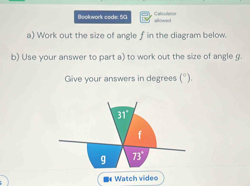 Bookwork code: 5G Calculator
allowed
a) Work out the size of angle f in the diagram below.
b) Use your answer to part a) to work out the size of angle g.
Give your answers in degrees (^circ ).
Watch video