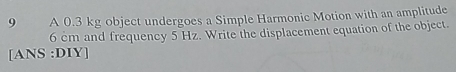 A 0.3 kg object undergoes a Simple Harmonic Motion with an amplitude
6 cm and frequency 5 Hz. Write the displacement equation of the object. 
[ANS :DIY]