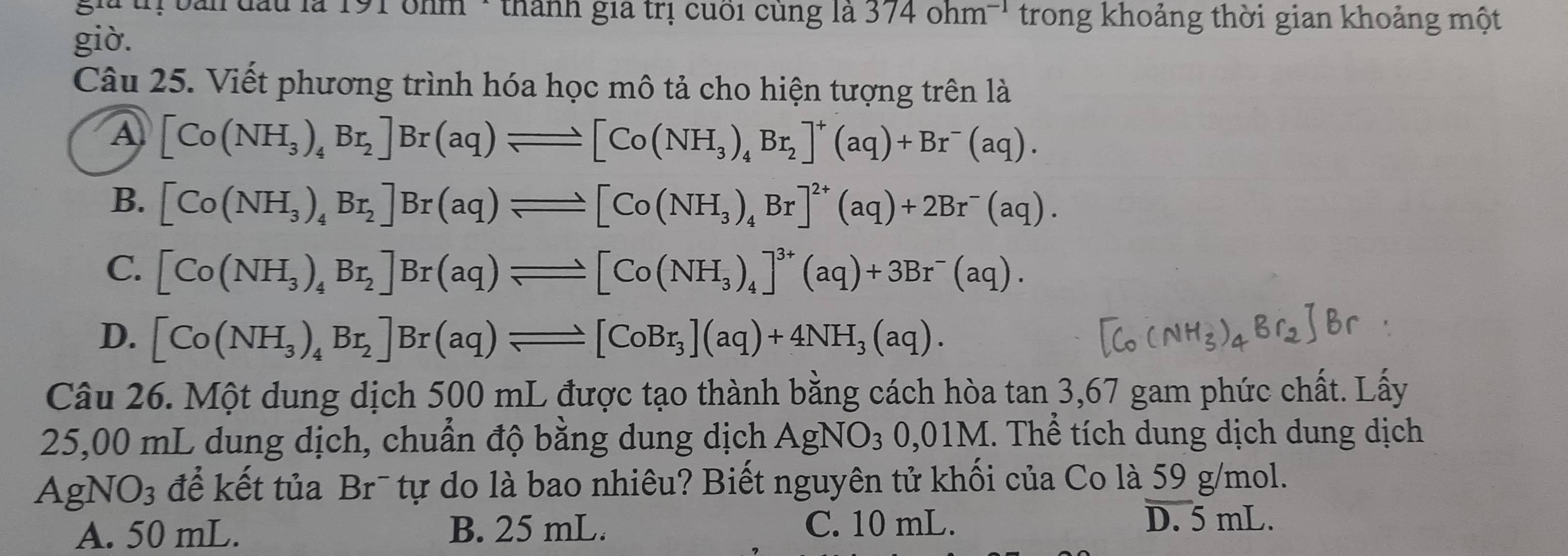 gia trị bản đầu là 191 ohm · thành gia trị cuối cùng là 374ohm^(-1) trong khoảng thời gian khoảng một
giờ.
Câu 25. Viết phương trình hóa học mô tả cho hiện tượng trên là
A [Co(NH_3)_4Br_2]Br(aq)leftharpoons [Co(NH_3)_4Br_2]^+(aq)+Br^-(aq).
B. [Co(NH_3)_4Br_2]Br(aq)leftharpoons [Co(NH_3)_4Br]^2+(aq)+2Br^-(aq).
C. [Co(NH_3)_4Br_2]Br(aq)leftharpoons [Co(NH_3)_4]^3+(aq)+3Br^-(aq).
D. [Co(NH_3)_4Br_2]Br(aq)leftharpoons [CoBr_3](aq)+4NH_3(aq). 
Câu 26. Một dung dịch 500 mL được tạo thành bằng cách hòa tan 3,67 gam phức chất. Lấy
25,00 mL dung dịch, chuẩn độ bằng dung dịch. AgNO_30,01M 1. Thể tích dung dịch dung dịch
AgNO3 để kết tủa Br¯ tự do là bao nhiêu? Biết nguyên tử khối của Co là 59 g/mol.
A. 50 mL. B. 25 mL. C. 10 mL.
D. 5 mL.