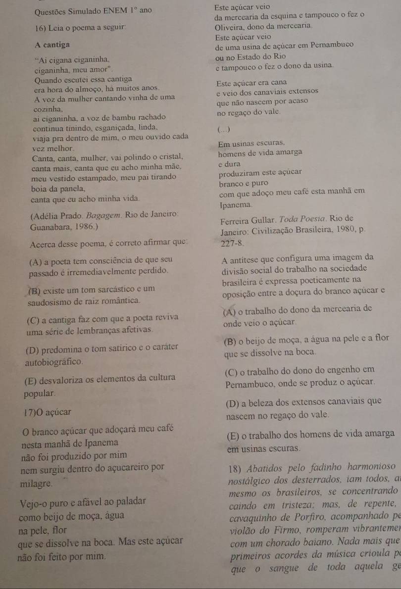 Questões Simulado ENEM 1° ano Este açúcar veio
da mercearia da esquina e tampouco o fez o
16) Leia o poema a seguir Oliveira, dono da mercearia
A cantiga Este açúcar veio
de uma usina de açúcar em Pernambuco
“Ai cigana ciganinha. ou no Estado do Rio
ciganinha, meu amor". e tampouco o fez o dono da usina.
Quando escutei essa cantiga
era hora do almoço, há muitos anos. Este açúcar era cana
A voz da mulher cantando vinha de uma e veio dos canaviais extensos
cozinha. que não nascem por acaso
ai ciganinha, a voz de bambu rachado no regaço do vale.
continua tinindo, esganiçada, linda,
viaja pra dentro de mim, o meu ouvido cada (...)
vez melhor. Em usinas escuras.
Canta, canta, mulher, vai polindo o cristal, homens de vida amarga
canta mais, canta que eu acho minha mãe, e dura
meu vestido estampado, meu pai tirando produziram este açúcar
boia da panela, branco e puro
canta que cu acho minha vida. com que adoço meu café esta manhã em
Ipanema
(Adélia Prado. Bagagem. Rio de Janeiro:
Guanabara, 1986.) Ferreira Gullar. Toda Poesia. Río de
Janeiro: Civilização Brasileira, 1980, p.
Acerca desse poema, é correto afirmar que 227-8.
(A) a poeta tem consciência de que seu A antítese que confígura uma imagem da
passado é irremediavelmente perdido. divisão social do trabalho na sociedade
(B) existe um tom sarcástico e um brasileira é expressa poeticamente na
saudosismo de raiz romântica. oposição entre a doçura do branco açúcar e
(C) a cantiga faz com que a poeta reviva (A) o trabalho do dono da mercearia de
uma série de lembranças afetivas onde veio o açúcar
(D) predomina o tom satírico e o caráter (B) o beijo de moça, a água na pele e a flor
autobiográfico. que se dissolve na boca.
(E) desvaloriza os elementos da cultura (C) o trabalho do dono do engenho em
Pernambuco, onde se produz o açúcar.
popular.
17)O açúcar (D) a beleza dos extensos canaviais que
nascem no regaço do vale.
O branco açúcar que adoçará meu café
nesta manhã de Ipanema (E) o trabalho dos homens de vida amarga
em usinas escuras.
não foi produzido por mim
nem surgiu dentro do açucareiro por 18) Abatidos pelo fadinho harmonioso
milagre. nostálgico dos desterrados, iam todos, a
mesmo os brasileiros, se concentrando
Vejo-o puro e afável ao paladar
caindo em tristeza; mas, de repente,
como beijo de moça, água
cavaquinho de Porfiro, acompanhado pe
na pele, flor violão do Firmo, romperam vibrantemer
que se dissolve na boca. Mas este açúcar com um chorado baiano. Nada mais que
não foi feito por mim. primeiros acordes da música crioula pe
que o sangue de toda aquela ge