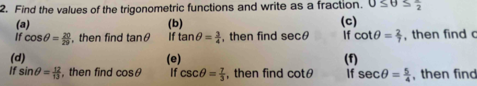 Find the values of the trigonometric functions and write as a fraction. 0≤ θ ≤  π /2 
(a) (b) (c) 
If cos θ = 20/29  , then find tan θ If tan θ = 3/4  , then find sec θ If cot θ = 2/7  , then find c
(d) (e) (f) 
If sin θ = 12/13  , then find cos θ If csc θ = 7/3  , then find cot θ If sec θ = 5/4  , then find