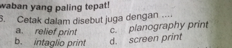 waban yang paling tepat!
6. Cetak dalam disebut juga dengan ....
a. relief print
c. planography print
b. intaglio print d. screen print