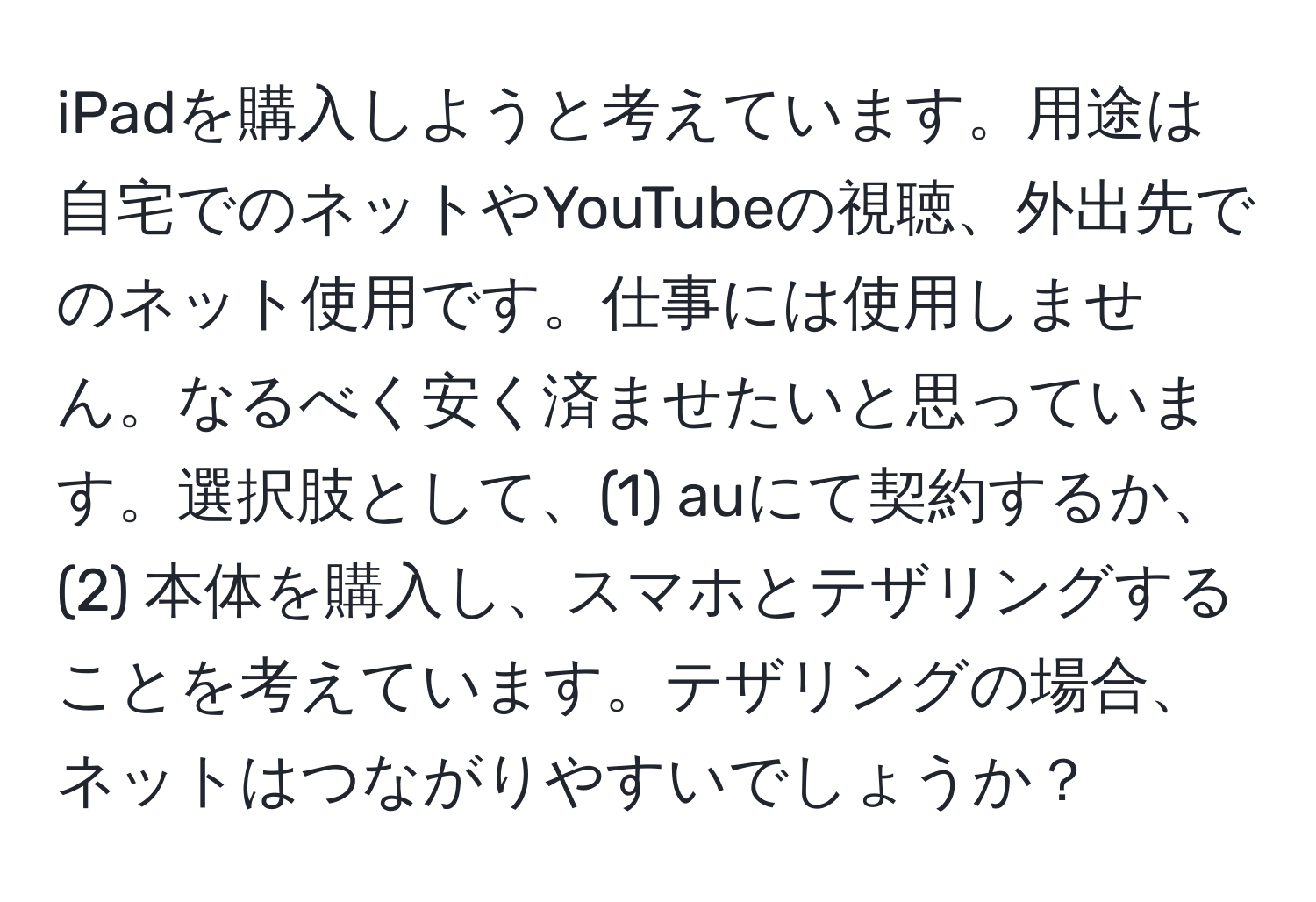 iPadを購入しようと考えています。用途は自宅でのネットやYouTubeの視聴、外出先でのネット使用です。仕事には使用しません。なるべく安く済ませたいと思っています。選択肢として、(1) auにて契約するか、(2) 本体を購入し、スマホとテザリングすることを考えています。テザリングの場合、ネットはつながりやすいでしょうか？