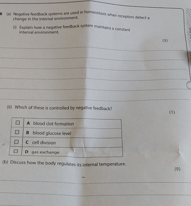 8 (a) Negative feedback systems are used in homeostasis when receptors detect a 
change in the internal environment. 
(i) Explain how a negative feedback system maintains a constant 
internal environment. 
(3) 
_ 
_ 
_ 
_ 
_ 
_ 
(ii) Which of these is controlled by negative feedback? 
(1) 
(b) Discuss how the body regulates its internal temperature. 
(9) 
_ 
_