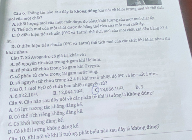 Thông tin nào sau đây là không đúng khi nói về khối lượng mol và thể tích
mol của một chất?
A. Khối lượng mol của một chất được đo bằng khối lượng của một mol chất ấy.
B. Thể tích mol của một chất được đo bằng thể tích của một mol chất ấy.
C. Ở điều kiện tiêu chuẩn (0°C và 1atm) thế tích mol của mọi chất khí đều bằng 22,4
lit.
D. Ở điều kiện tiêu chuẩn (0°C và 1atm) thể tích mol của các chất khí khác nhau thì
khác nhau.
Câu 7. Số Avogadro có giá trị khác với
A. số nguyên tử chứa trong 4 gam khí Helium.
B. số phân tử chứa trong 16 gam khí Oxygen.
C. số phân tử chứa trong 18 gam nước lỏng.
D. số nguyên tử chứa trong 22, 4 lit khí trơ ở nhiệt độ 0°C và áp suất 1 atm.
Câu 8. 1 mol H_2O có chứa bao nhiêu nguyên tử?
A. 6,022.10^(23). B. 12,044.10^(23). C. 18,066.10^(23). D. 3.
Câu 9. Câu nào sau đây nói về các phân tử khí lí tưởng là không đúng?
A. Có lực tương tác không đáng kể.
B. Có thể tích riêng không đáng kế.
C. Có khối lượng đáng kể.
D. Có khối lượng không đáng kế.
Câu 10. Khi nói về khí lí tưởng, phát biểu nào sau đây là không đúng?