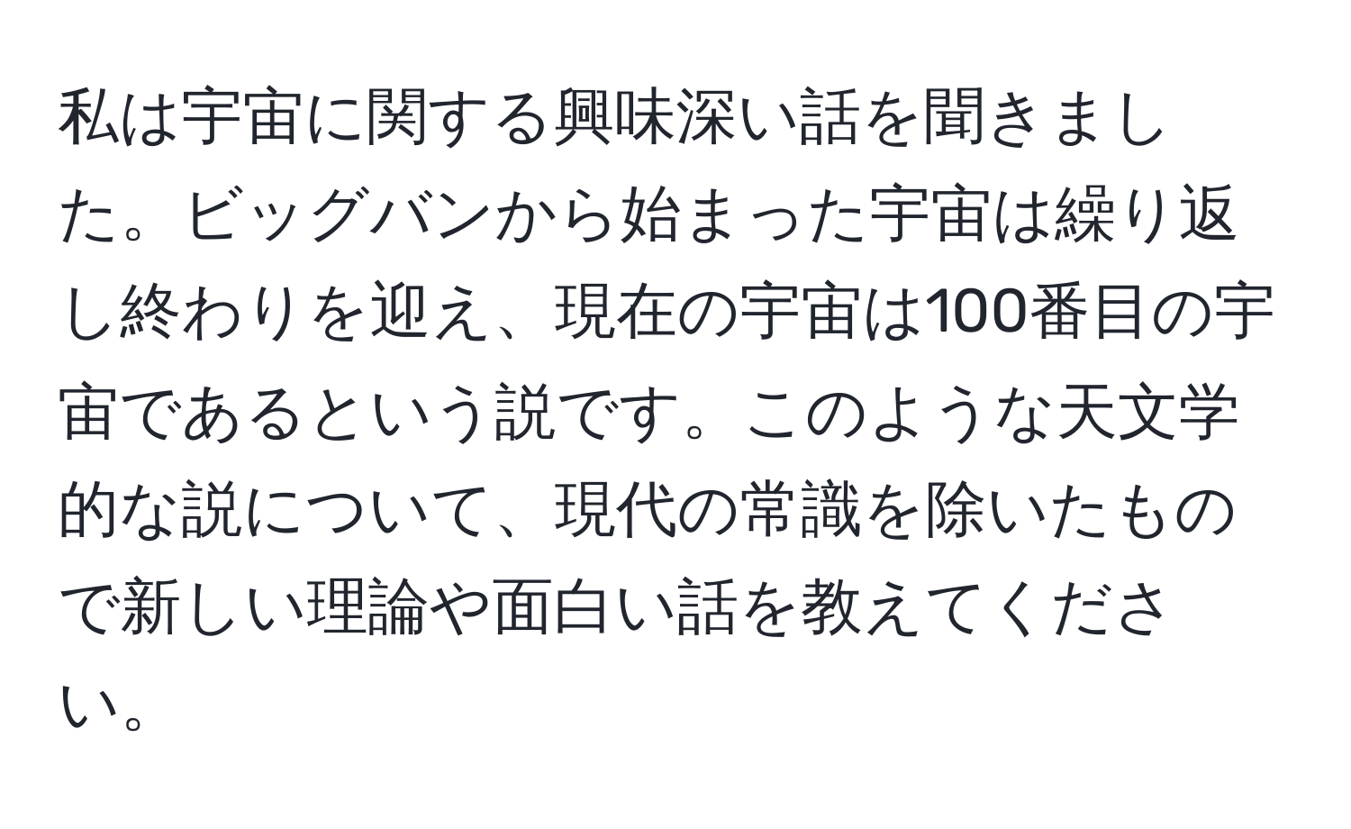 私は宇宙に関する興味深い話を聞きました。ビッグバンから始まった宇宙は繰り返し終わりを迎え、現在の宇宙は100番目の宇宙であるという説です。このような天文学的な説について、現代の常識を除いたもので新しい理論や面白い話を教えてください。