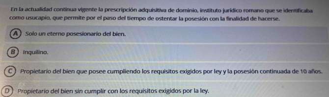 En la actualidad continua vigente la prescripción adquisitiva de dominio, instituto jurídico romano que se identificaba
como usucapio, que permite por el paso del tiempo de ostentar la posesión con la finalidad de hacerse.
A Solo un eterno posesionario del bien.
B Inquilino.
C Propietario del bien que posee cumpliendo los requisitos exigidos por ley y la posesión continuada de 10 años.
D Propietario del bien sin cumplir con los requisitos exigidos por la ley.