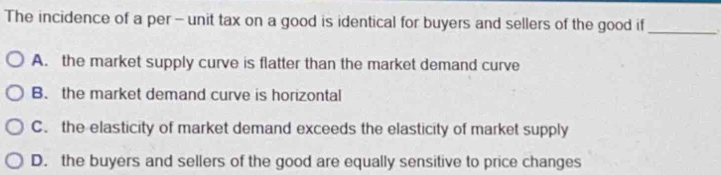 The incidence of a per - unit tax on a good is identical for buyers and sellers of the good if_
A. the market supply curve is flatter than the market demand curve
B.the market demand curve is horizontal
C. the elasticity of market demand exceeds the elasticity of market supply
D. the buyers and sellers of the good are equally sensitive to price changes