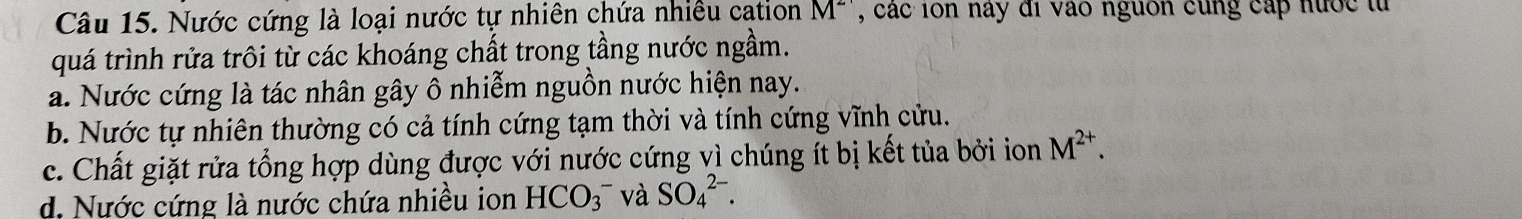 Nước cứng là loại nước tự nhiên chứa nhiều cation M^2 , các ion nay đi vào nguồn cùng cấp hước tử
quá trình rửa trôi từ các khoáng chất trong tầng nước ngầm.
a. Nước cứng là tác nhân gây ô nhiễm nguồn nước hiện nay.
b. Nước tự nhiên thường có cả tính cứng tạm thời và tính cứng vĩnh cửu.
c. Chất giặt rửa tổng hợp dùng được với nước cứng vì chúng ít bị kết tủa bởi ion M^(2+).
d. Nước cứng là nước chứa nhiều ion HCO_3^- và SO_4^(2-).