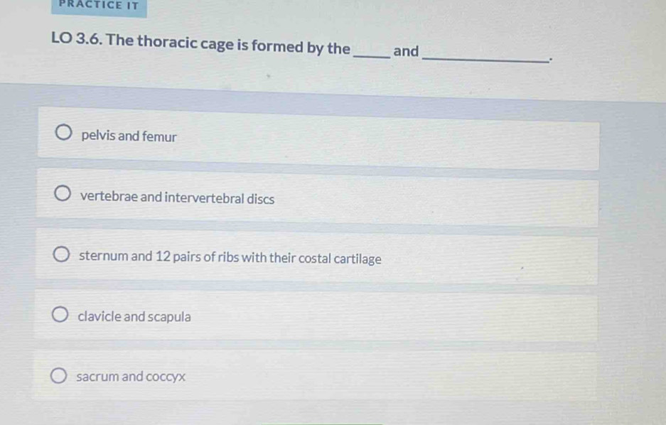 PRACTICE IT
LO 3.6. The thoracic cage is formed by the_ and_ .
pelvis and femur
vertebrae and intervertebral discs
sternum and 12 pairs of ribs with their costal cartilage
clavicle and scapula
sacrum and coccyx