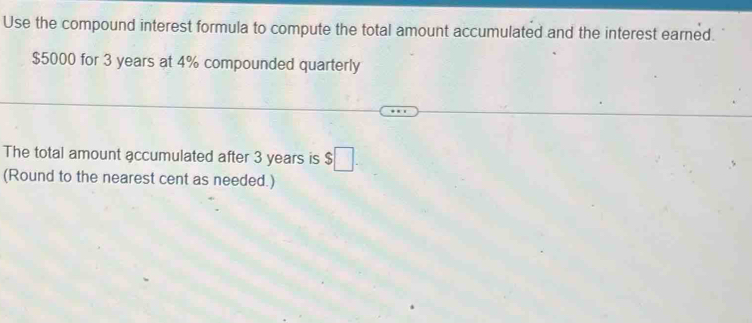 Use the compound interest formula to compute the total amount accumulated and the interest earned.
$5000 for 3 years at 4% compounded quarterly 
The total amount accumulated after 3 years is $□
(Round to the nearest cent as needed.)