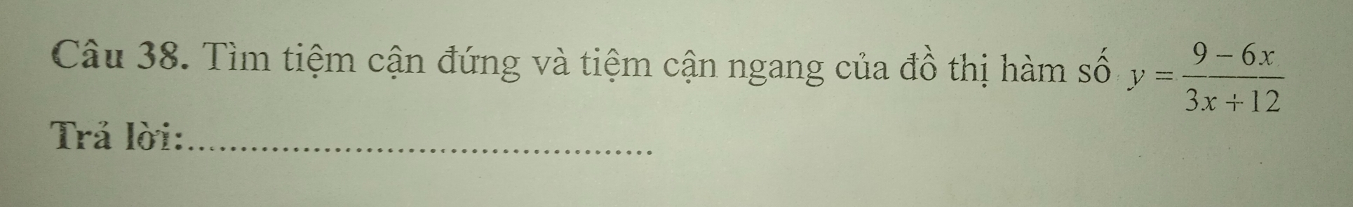 Tìm tiệm cận đứng và tiệm cận ngang của đồ thị hàm số y= (9-6x)/3x+12 
Trả lời:_