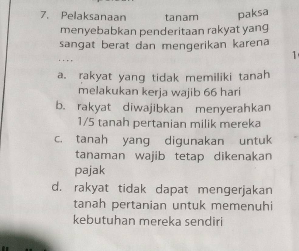 Pelaksanaan tanam
paksa
menyebabkan penderitaan rakyat yang
sangat berat dan mengerikan karena
…
1
a. rakyat yang tidak memiliki tanah
melakukan kerja wajib 66 hari
b. rakyat diwajibkan menyerahkan
1/5 tanah pertanian milik mereka
c. tanah yang digunakan untuk
tanaman wajib tetap dikenakan
pajak
d. rakyat tidak dapat mengerjakan
tanah pertanian untuk memenuhi
kebutuhan mereka sendiri