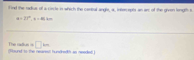 Find the radius of a circle in which the central angle, α, intercepts an arc of the given length s.
alpha =27°, s=46km
The radius is □ km. 
(Round to the nearest hundredth as needed.)