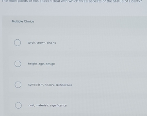 The main points of this speach deal with which three aspects of the Statue of Libeity?
Multiple Choice
torch, crown, chaim
height, age, design
symbolism, history, architecture
cost, materials, significance