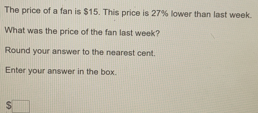 The price of a fan is $15. This price is 27% lower than last week.
What was the price of the fan last week?
Round your answer to the nearest cent.
Enter your answer in the box.
$