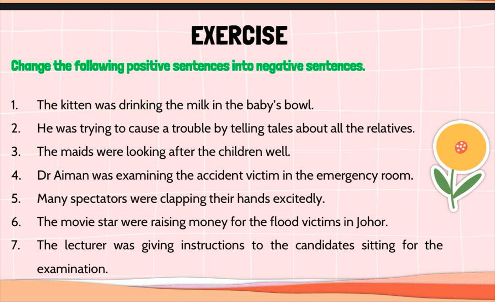 EXERCISE 
Change the following positive sentences into negative sentences. 
1. The kitten was drinking the milk in the baby's bowl. 
2. He was trying to cause a trouble by telling tales about all the relatives. 
3. The maids were looking after the children well. 
4. Dr Aiman was examining the accident victim in the emergency room. 
5. Many spectators were clapping their hands excitedly. 
6. The movie star were raising money for the flood victims in Johor. 
7. The lecturer was giving instructions to the candidates sitting for the 
examination.