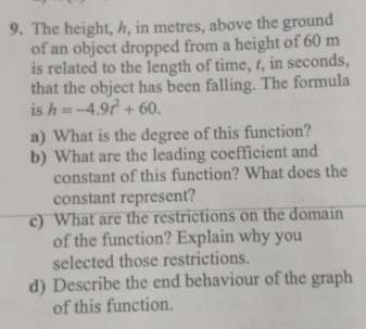 The height, h, in metres, above the ground 
of an object dropped from a height of 60 m
is related to the length of time, r, in seconds, 
that the object has been falling. The formula 
is h=-4.9t^2+60. 
a) What is the degree of this function? 
b) What are the leading coefficient and 
constant of this function? What does the 
constant represent? 
c) What are the restrictions on the domain 
of the function? Explain why you 
selected those restrictions. 
d) Describe the end behaviour of the graph 
of this function.