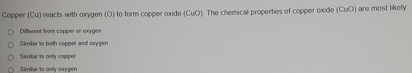 Copper (Cu) reacts with oxygen (O) to form copper oxide (CuO). The chemical properties of copper oxide (CuO) are most likely:
Different from copper or oxygen
Similar to both copper and oxygen
Similar to only copper
Similar to only oxygen