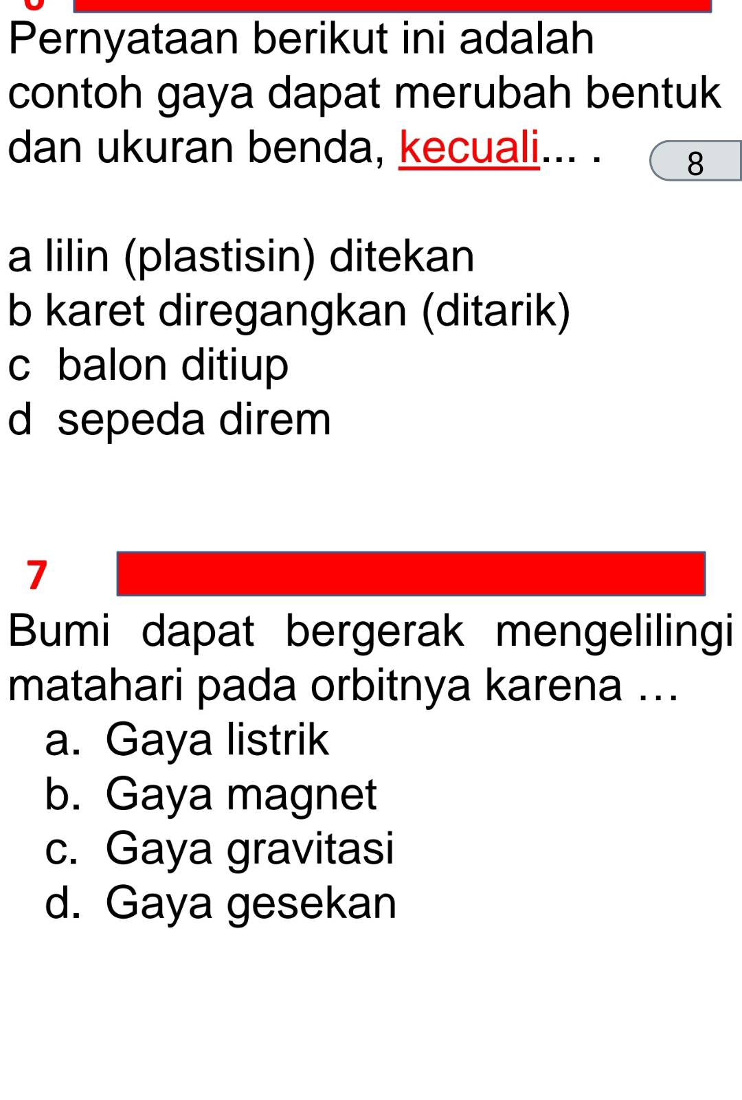 Pernyataan berikut ini adalah
contoh gaya dapat merubah bentuk
dan ukuran benda, kecuali... .
8
a lilin (plastisin) ditekan
b karet diregangkan (ditarik)
c balon ditiup
d sepeda direm
7
Bumi dapat bergerak mengelilingi
matahari pada orbitnya karena ...
a. Gaya listrik
b. Gaya magnet
c. Gaya gravitasi
d. Gaya gesekan