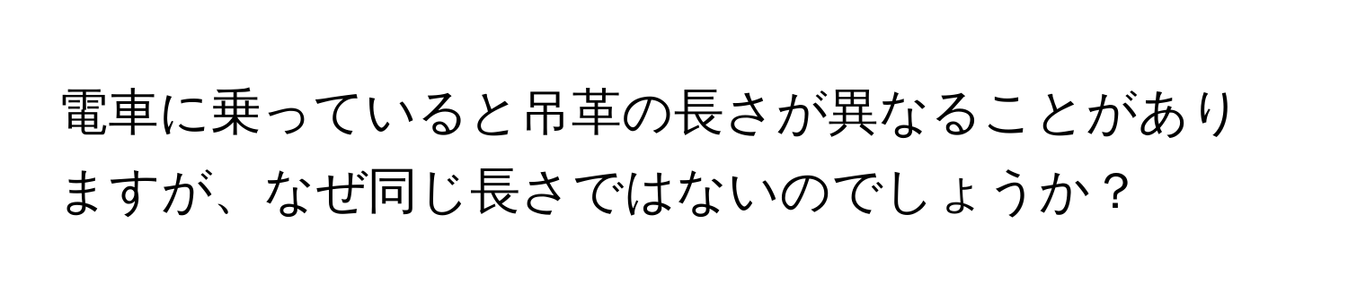 電車に乗っていると吊革の長さが異なることがありますが、なぜ同じ長さではないのでしょうか？