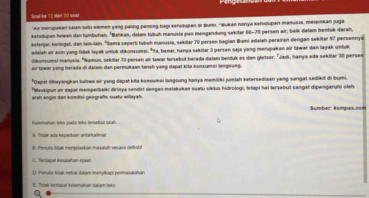 Soall ke 12 dari 20 soal
*Air merupakan saian satu elemen yang paling penting bagi kehidupan di Bumi, 'Bukan hanya kehidupan manusia, melainkan juga
kehidupan hewan dan tumbuhan. *Bahkan, dalam tubuh manusia pun mengandung sekitar 60-70 persen air, baik dalam bentuk darah,
kelenjar, keringat, dan lain-lain. *Sama seperti tubuh manusia, sekitar 70 persen bagian Bumi adalah perairan dengan sekitar 97 persennya
adalah air asin yang tidak layak untuk dikonsumsi. *Ya, benar, hanya sekitar 3 persen saja yang merupakan air tawar dan layak untuk
dikonsumsi manusia. ºNamun, sekitar 70 persen air tawar tersebut berada dalam bentuk es dan gletser. 7Jadi, hanya ada sekitar 30 persen
air tawar yang berada di dalam dan permukaan tanah yang dapat kita konsumsi langsung.
*Dapat dibayangkan bahwa air yang dapat kita konsumsi langsung hanya memiliki jumlah ketersediaan yang sangat sedikit di bumi.
*Meskipun air dapat memperbaïki dirinya sendiri dengan melakukan suatu siklus hidrologi, tetapi hal tersebut sangat dipengaruhi oleh
arah angin dan kondisi geografis suatu willayah.
Sumber: kompas.com
Kelemahan teks pada teks tersebut ialah..
A. Tidak ada kepaduan antarkalimat
B. Penulls tidak menjelaskan masalah secara definitif
C. Terdapal kesalahan ejaan
D. Penulis tidak netral dalam menyikapi permasalahan
E. Tidak terdapat kelemahan dalam teks