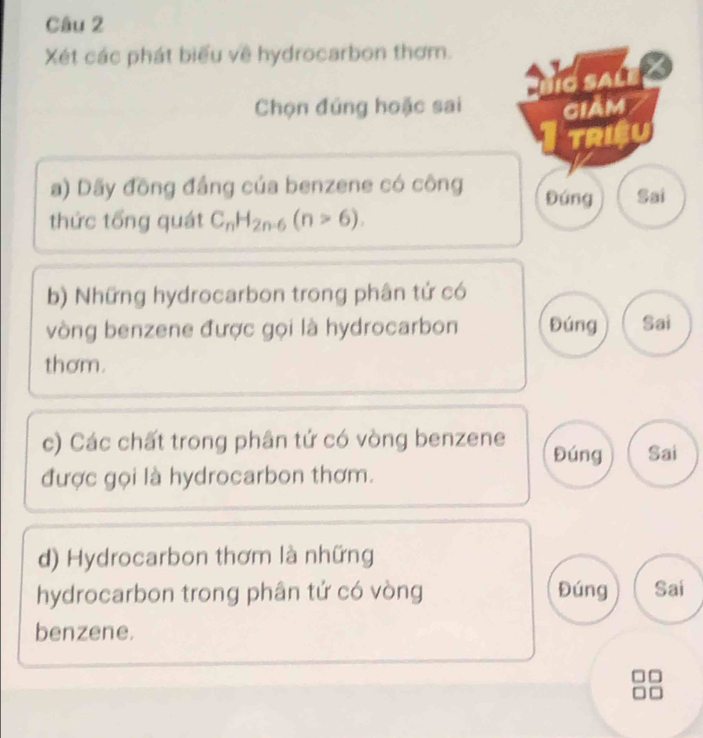 Xét các phát biểu về hydrocarbon thơm.
ngsale
Chọn đúng hoặc sai giảm
TRISU
a) Dãy đồng đầng của benzene có công
Đúng Sai
thức tổng quát C_nH_2n-6(n>6). 
b) Những hydrocarbon trong phân tử có
vòng benzene được gọi là hydrocarbon Đúng Sai
thơm.
c) Các chất trong phân tứ có vòng benzene Đúng Sai
được gọi là hydrocarbon thơm.
d) Hydrocarbon thơm là những
hydrocarbon trong phân tử có vòng Đúng Sai
benzene.