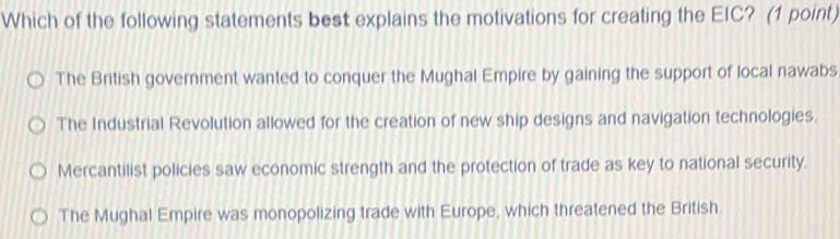 Which of the following statements best explains the motivations for creating the EIC? (1 point)
The British government wanted to conquer the Mughal Empire by gaining the support of local nawabs
The Industrial Revolution allowed for the creation of new ship designs and navigation technologies.
Mercantilist policies saw economic strength and the protection of trade as key to national security.
The Mughal Empire was monopolizing trade with Europe, which threatened the British.