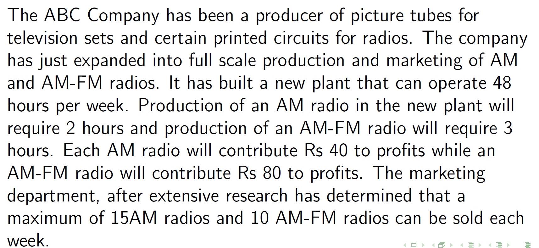 The ABC Company has been a producer of picture tubes for 
television sets and certain printed circuits for radios. The company 
has just expanded into full scale production and marketing of AM 
and AM-FM radios. It has built a new plant that can operate 48
hours per week. Production of an AM radio in the new plant will 
require 2 hours and production of an AM-FM radio will require 3
hours. Each AM radio will contribute Rs 40 to profits while an 
AM-FM radio will contribute Rs 80 to profits. The marketing 
department, after extensive research has determined that a 
maximum of 15AM radios and 10 AM -FM radios can be sold each
week.