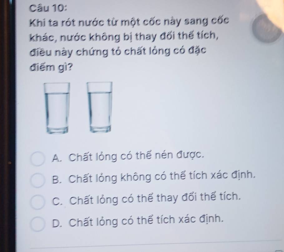 Khi ta rót nước từ một cốc này sang cốc
khác, nước không bị thay đối thể tích,
điều này chứng tỏ chất lỏng có đặc
điểm gì?
A. Chất lỏng có thể nén được.
B. Chất lỏng không có thể tích xác định.
C. Chất lỏng có thể thay đối thể tích.
D. Chất lỏng có thể tích xác định.