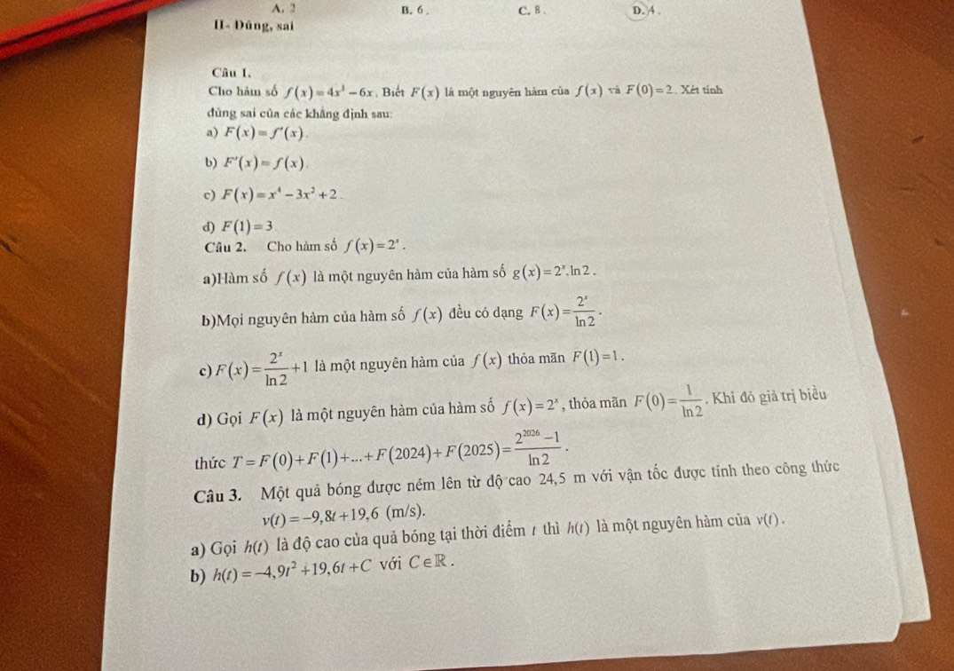 A. 2 B. 6 . C. 8 、 D. 4 .
H- Đúng, sai
Câu 1,
Cho hàm số f(x)=4x^3-6x. Biết F(x) là một nguyên hàm của f(x) và F(0)=2. Xét tính
dùng sai của các khẳng định sau:
a) F(x)=f'(x).
b) F'(x)=f(x).
c) F(x)=x^4-3x^2+2.
d) F(1)=3
Câu 2. Cho hàm số f(x)=2^x.
a)Hàm số f(x) là một nguyên hàm của hàm số g(x)=2^x.ln 2.
b)Mọi nguyên hàm của hàm số f(x) đều có dạng F(x)= 2^x/ln 2 .
c) F(x)= 2^x/ln 2 +1 là một nguyên hàm của f(x) thỏa mãn F(1)=1.
d) Gọi F(x) là một nguyên hàm của hàm số f(x)=2^x , thỏa mãn F(0)= 1/ln 2 . Khi đó giả trị biều
thức T=F(0)+F(1)+...+F(2024)+F(2025)= (2^(2026)-1)/ln 2 .
Câu 3. Một quả bóng được ném lên từ độ cao 24,5 m với vận tốc được tính theo công thức
v(t)=-9,8t+19,6(m/s).
a) Gọi h(t) là độ cao của quả bóng tại thời điểm / thì h(t) là một nguyên hàm của v(t).
b) h(t)=-4,9t^2+19,6t+C với C∈ R.