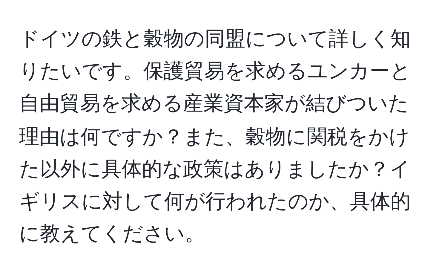 ドイツの鉄と穀物の同盟について詳しく知りたいです。保護貿易を求めるユンカーと自由貿易を求める産業資本家が結びついた理由は何ですか？また、穀物に関税をかけた以外に具体的な政策はありましたか？イギリスに対して何が行われたのか、具体的に教えてください。